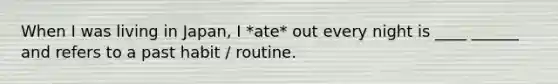 When I was living in Japan, I *ate* out every night is ____ ______ and refers to a past habit / routine.