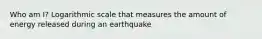 Who am I? Logarithmic scale that measures the amount of energy released during an earthquake