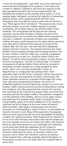 "I have too long digressed," says Swift, and so he continues to enumerate the advantages of his proposal. It will reduce the number of "Papists" (Catholics), who form the majority of the poor population and who tend to have large families. He identifies the Catholics as the enemies of the nation--or of its wealthy Anglo contingent--accusing Irish Catholics of subversive political activity, while contrasting them with the many Protestants who have left the country rather than be forced to "pay Tithes against their Conscience." The proposal also means that poor tenants, once their children become a valuable commodity, will be better able to pay off their debts to their landlords. The arrangement will be good for the national economy, turning what had been a liability into part of the national product--not to mention the added national benefit of a new dish. In addition, the parents of these now-marketable children will reap a profit beyond just the eight-shilling sale price, since they will be relieved of the expense of caring for the children after the first year. The new food will undoubtedly improve business in taverns. The proposal will have the moral benefits of encouraging marriage and increasing mothers' love for their children. It will also likely spur a healthy competition among parents as to who can "bring the fattest Child to the Market," as well as reducing domestic violence, at least during the time of pregnancy, "for fear of a Miscarriage." An indirect consequence of eating children's flesh will be an increase in exportation of beef, and well as a rising standard for other meats, which "are in no way comparable in Taste, or Magnificence, to a well-grown fat yearling Child." Swift speculates that one fifth of the "carcasses" will be consumed in London, and the rest elsewhere in Ireland. Commentary The author identifies himself as a member of the Anglo-Irish ruling class, who were predominantly Anglican. His picture of embattled Anglicans forced to leave the country is an ironic one, however. Swift is denouncing the practice of absenteeism among Irish landlords, who often governed their estates from abroad, thus funneling all the fruits of Irish peasant labor out of the Irish economy and into the English coffers. The proposer's allegiance is to the interests of the wealthy, and it is at the upper classes that Swift aims his sharpest barbs. Swift's contempt for the irresponsibility, greed, and moral indifference of the wealthy is matched only by his disgust at the utter failure of Ireland's political leaders. Swift begins moving away from the faux-economics of child-breeding in order to hone in on the realities of Ireland's economic crisis. Many of the arguments the proposer advances here have to do with the very real problem of building a viable Irish national economy. Swift reveals that his objection is not so much with the basic mercantilist idea that the people are the most valuable resources of a nation, but rather with Ireland's failure to value that resource in any meaningful and nationally constructive way. Swift also elaborates on his critique of domestic mores among the Irish poor. The fact that they need an economic inducement to marry, to love their children and spouses, and to refrain from domestic violence are obvious strikes against them--although probably against the bigotry of the proposer as well since, for Swift, there are multiple sides to every story.