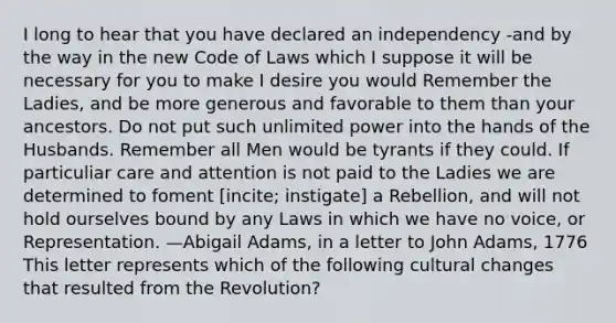 I long to hear that you have declared an independency -and by the way in the new Code of Laws which I suppose it will be necessary for you to make I desire you would Remember the Ladies, and be more generous and favorable to them than your ancestors. Do not put such unlimited power into the hands of the Husbands. Remember all Men would be tyrants if they could. If particuliar care and attention is not paid to the Ladies we are determined to foment [incite; instigate] a Rebellion, and will not hold ourselves bound by any Laws in which we have no voice, or Representation. —Abigail Adams, in a letter to John Adams, 1776 This letter represents which of the following cultural changes that resulted from the Revolution?