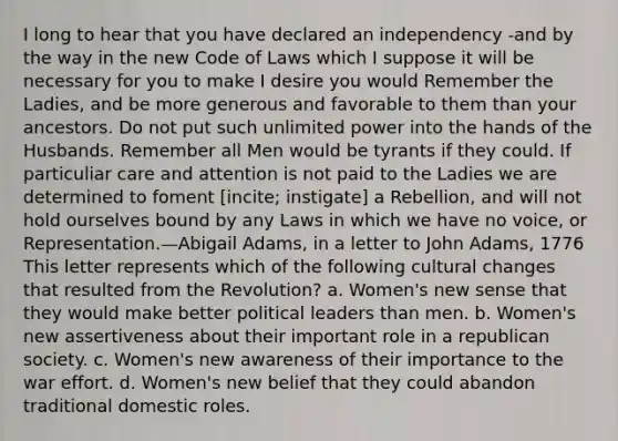 I long to hear that you have declared an independency -and by the way in the new Code of Laws which I suppose it will be necessary for you to make I desire you would Remember the Ladies, and be more generous and favorable to them than your ancestors. Do not put such unlimited power into the hands of the Husbands. Remember all Men would be tyrants if they could. If particuliar care and attention is not paid to the Ladies we are determined to foment [incite; instigate] a Rebellion, and will not hold ourselves bound by any Laws in which we have no voice, or Representation.—Abigail Adams, in a letter to John Adams, 1776 This letter represents which of the following cultural changes that resulted from the Revolution? a. Women's new sense that they would make better political leaders than men. b. Women's new assertiveness about their important role in a republican society. c. Women's new awareness of their importance to the war effort. d. Women's new belief that they could abandon traditional domestic roles.