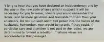 "I long to hear that you have declared an independency; and by the way in the new code of laws which I suppose it will be necessary for you to make, I desire you would remember the ladies, and be more generous and favorable to them than your ancestors. Do not put such unlimited power into the hands of the husbands. Remember, men would be tyrants if they could. If particular care and attention is not paid to the ladies, we are determined to foment a rebellion..." Whose views are represented in this passage?