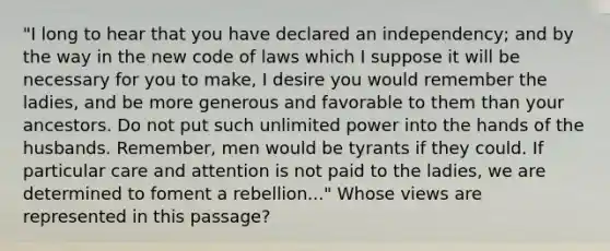 "I long to hear that you have declared an independency; and by the way in the new code of laws which I suppose it will be necessary for you to make, I desire you would remember the ladies, and be more generous and favorable to them than your ancestors. Do not put such unlimited power into the hands of the husbands. Remember, men would be tyrants if they could. If particular care and attention is not paid to the ladies, we are determined to foment a rebellion..." Whose views are represented in this passage?