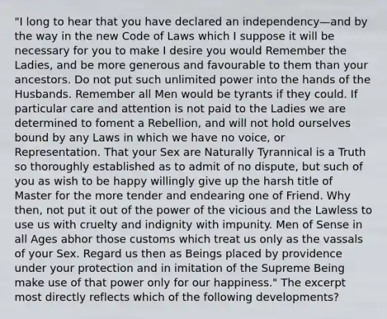 "I long to hear that you have declared an independency—and by the way in the new Code of Laws which I suppose it will be necessary for you to make I desire you would Remember the Ladies, and be more generous and favourable to them than your ancestors. Do not put such unlimited power into the hands of the Husbands. Remember all Men would be tyrants if they could. If particular care and attention is not paid to the Ladies we are determined to foment a Rebellion, and will not hold ourselves bound by any Laws in which we have no voice, or Representation. That your Sex are Naturally Tyrannical is a Truth so thoroughly established as to admit of no dispute, but such of you as wish to be happy willingly give up the harsh title of Master for the more tender and endearing one of Friend. Why then, not put it out of the power of the vicious and the Lawless to use us with cruelty and indignity with impunity. Men of Sense in all Ages abhor those customs which treat us only as the vassals of your Sex. Regard us then as Beings placed by providence under your protection and in imitation of the Supreme Being make use of that power only for our happiness." The excerpt most directly reflects which of the following developments?