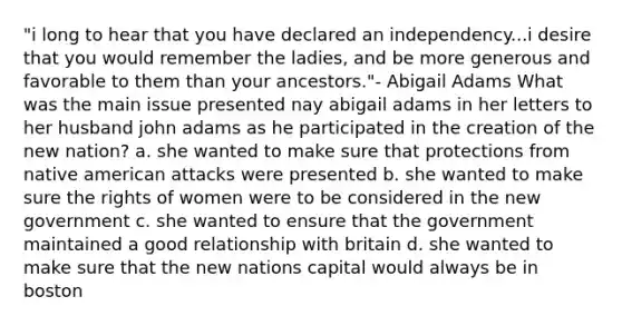 "i long to hear that you have declared an independency...i desire that you would remember the ladies, and be more generous and favorable to them than your ancestors."- Abigail Adams What was the main issue presented nay abigail adams in her letters to her husband john adams as he participated in the creation of the new nation? a. she wanted to make sure that protections from native american attacks were presented b. she wanted to make sure the rights of women were to be considered in the new government c. she wanted to ensure that the government maintained a good relationship with britain d. she wanted to make sure that the new nations capital would always be in boston