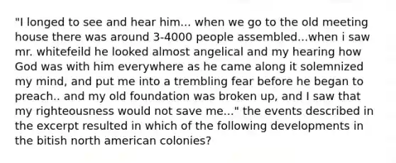 "I longed to see and hear him... when we go to the old meeting house there was around 3-4000 people assembled...when i saw mr. whitefeild he looked almost angelical and my hearing how God was with him everywhere as he came along it solemnized my mind, and put me into a trembling fear before he began to preach.. and my old foundation was broken up, and I saw that my righteousness would not save me..." the events described in the excerpt resulted in which of the following developments in the bitish north american colonies?