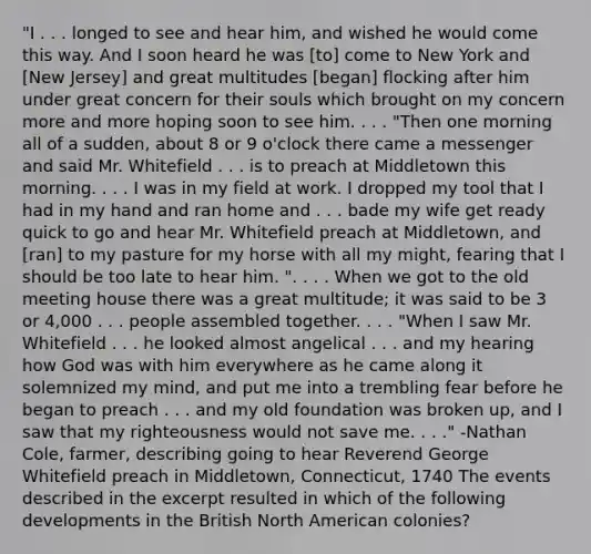 "I . . . longed to see and hear him, and wished he would come this way. And I soon heard he was [to] come to New York and [New Jersey] and great multitudes [began] flocking after him under great concern for their souls which brought on my concern more and more hoping soon to see him. . . . "Then one morning all of a sudden, about 8 or 9 o'clock there came a messenger and said Mr. Whitefield . . . is to preach at Middletown this morning. . . . I was in my field at work. I dropped my tool that I had in my hand and ran home and . . . bade my wife get ready quick to go and hear Mr. Whitefield preach at Middletown, and [ran] to my pasture for my horse with all my might, fearing that I should be too late to hear him. ". . . . When we got to the old meeting house there was a great multitude; it was said to be 3 or 4,000 . . . people assembled together. . . . "When I saw Mr. Whitefield . . . he looked almost angelical . . . and my hearing how God was with him everywhere as he came along it solemnized my mind, and put me into a trembling fear before he began to preach . . . and my old foundation was broken up, and I saw that my righteousness would not save me. . . ." -Nathan Cole, farmer, describing going to hear Reverend George Whitefield preach in Middletown, Connecticut, 1740 The events described in the excerpt resulted in which of the following developments in the British North American colonies?