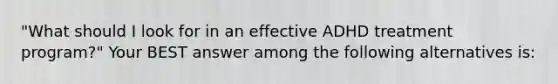 "What should I look for in an effective ADHD treatment program?" Your BEST answer among the following alternatives is: