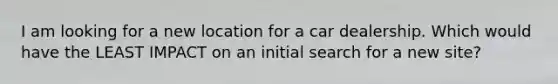 I am looking for a new location for a car dealership. Which would have the LEAST IMPACT on an initial search for a new site?