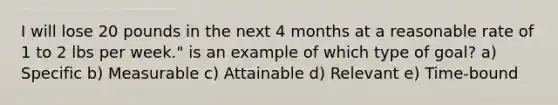 I will lose 20 pounds in the next 4 months at a reasonable rate of 1 to 2 lbs per week." is an example of which type of goal? a) Specific b) Measurable c) Attainable d) Relevant e) Time-bound