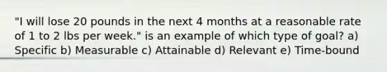 "I will lose 20 pounds in the next 4 months at a reasonable rate of 1 to 2 lbs per week." is an example of which type of goal? a) Specific b) Measurable c) Attainable d) Relevant e) Time-bound