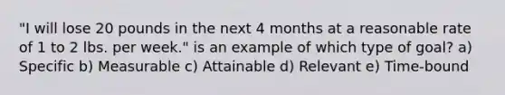 "I will lose 20 pounds in the next 4 months at a reasonable rate of 1 to 2 lbs. per week." is an example of which type of goal? a) Specific b) Measurable c) Attainable d) Relevant e) Time-bound