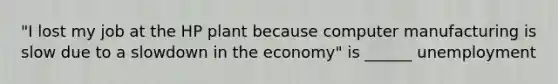 "I lost my job at the HP plant because computer manufacturing is slow due to a slowdown in the economy" is ______ unemployment