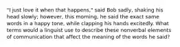 "I just love it when that happens," said Bob sadly, shaking his head slowly; however, this morning, he said the exact same words in a happy tone, while clapping his hands excitedly. What terms would a linguist use to describe these nonverbal elements of communication that affect the meaning of the words he said?