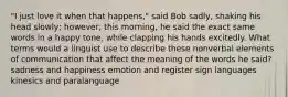 "I just love it when that happens," said Bob sadly, shaking his head slowly; however, this morning, he said the exact same words in a happy tone, while clapping his hands excitedly. What terms would a linguist use to describe these nonverbal elements of communication that affect the meaning of the words he said? sadness and happiness emotion and register sign languages kinesics and paralanguage