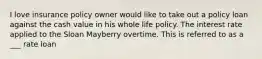 I love insurance policy owner would like to take out a policy loan against the cash value in his whole life policy. The interest rate applied to the Sloan Mayberry overtime. This is referred to as a ___ rate loan