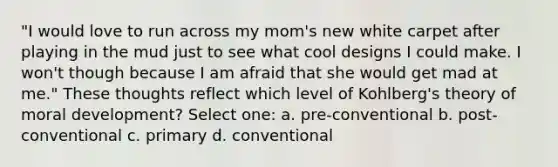 "I would love to run across my mom's new white carpet after playing in the mud just to see what cool designs I could make. I won't though because I am afraid that she would get mad at me." These thoughts reflect which level of Kohlberg's theory of moral development? Select one: a. pre-conventional b. post-conventional c. primary d. conventional