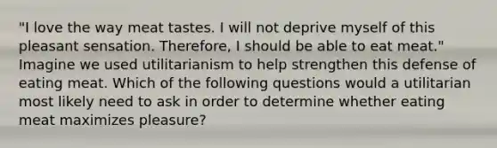 "I love the way meat tastes. I will not deprive myself of this pleasant sensation. Therefore, I should be able to eat meat." Imagine we used utilitarianism to help strengthen this defense of eating meat. Which of the following questions would a utilitarian most likely need to ask in order to determine whether eating meat maximizes pleasure?