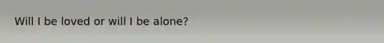 Will I be loved or will I be alone?