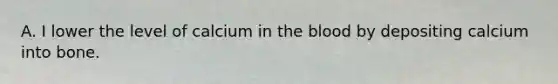 A. I lower the level of calcium in the blood by depositing calcium into bone.