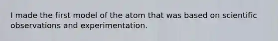 I made the first model of the atom that was based on scientific observations and experimentation.