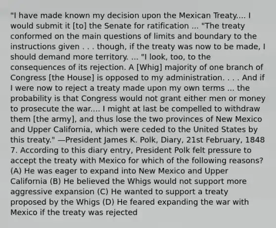 "I have made known my decision upon the Mexican Treaty.... I would submit it [to] the Senate for ratification ... "The treaty conformed on the main questions of limits and boundary to the instructions given . . . though, if the treaty was now to be made, I should demand more territory. ... "I look, too, to the consequences of its rejection. A [Whig] majority of one branch of Congress [the House] is opposed to my administration. . . . And if I were now to reject a treaty made upon my own terms ... the probability is that Congress would not grant either men or money to prosecute the war.... I might at last be compelled to withdraw them [the army], and thus lose the two provinces of New Mexico and Upper California, which were ceded to the United States by this treaty." —President James K. Polk, Diary, 21st February, 1848 7. According to this diary entry, President Polk felt pressure to accept the treaty with Mexico for which of the following reasons? (A) He was eager to expand into New Mexico and Upper California (B) He believed the Whigs would not support more aggressive expansion (C) He wanted to support a treaty proposed by the Whigs (D) He feared expanding the war with Mexico if the treaty was rejected