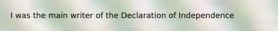 I was the main writer of the Declaration of Independence