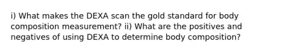 i) What makes the DEXA scan the gold standard for body composition measurement? ii) What are the positives and negatives of using DEXA to determine body composition?