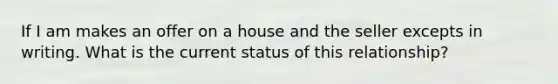 If I am makes an offer on a house and the seller excepts in writing. What is the current status of this relationship?