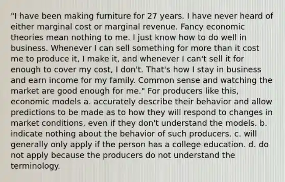 "I have been making furniture for 27 years. I have never heard of either marginal cost or marginal revenue. Fancy economic theories mean nothing to me. I just know how to do well in business. Whenever I can sell something for <a href='https://www.questionai.com/knowledge/keWHlEPx42-more-than' class='anchor-knowledge'>more than</a> it cost me to produce it, I make it, and whenever I can't sell it for enough to cover my cost, I don't. That's how I stay in business and earn income for my family. Common sense and watching the market are good enough for me." For producers like this, economic models a. accurately describe their behavior and allow predictions to be made as to how they will respond to changes in market conditions, even if they don't understand the models. b. indicate nothing about the behavior of such producers. c. will generally only apply if the person has a college education. d. do not apply because the producers do not understand the terminology.