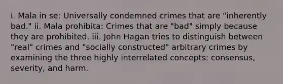 i. Mala in se: Universally condemned crimes that are "inherently bad." ii. Mala prohibita: Crimes that are "bad" simply because they are prohibited. iii. John Hagan tries to distinguish between "real" crimes and "socially constructed" arbitrary crimes by examining the three highly interrelated concepts: consensus, severity, and harm.