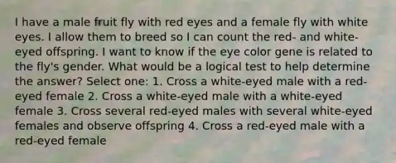 I have a male fruit fly with red eyes and a female fly with white eyes. I allow them to breed so I can count the red- and white-eyed offspring. I want to know if the eye color gene is related to the fly's gender. What would be a logical test to help determine the answer? Select one: 1. Cross a white-eyed male with a red-eyed female 2. Cross a white-eyed male with a white-eyed female 3. Cross several red-eyed males with several white-eyed females and observe offspring 4. Cross a red-eyed male with a red-eyed female