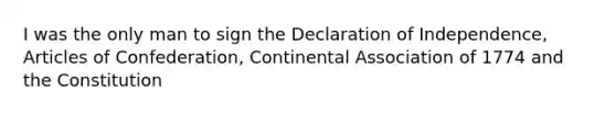 I was the only man to sign the Declaration of Independence, Articles of Confederation, Continental Association of 1774 and the Constitution