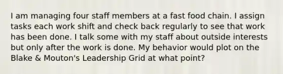 I am managing four staff members at a fast food chain. I assign tasks each work shift and check back regularly to see that work has been done. I talk some with my staff about outside interests but only after the work is done. My behavior would plot on the Blake & Mouton's Leadership Grid at what point?