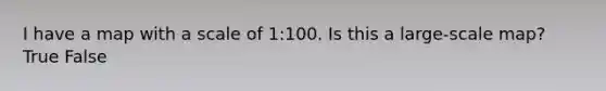 I have a map with a scale of 1:100. Is this a large-scale map? True False