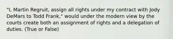 "I, Martin Regruit, assign all rights under my contract with Jody DeMars to Todd Frank," would under the modern view by the courts create both an assignment of rights and a delegation of duties. (True or False)