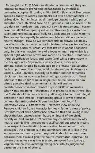 i. McLaughlin v. FL (1964) - invalidated a criminal adultery and fornication statute prohibiting cohabitation by interracial unmarried couples. ii. Loving v. VA (1967) - (law, a bit like brown, applies equally to whites and blacks but still discriminatory) Ct strikes down ban on interracial marriage between white person and other race. Decided case on EP grounds, but also used DP to say right to marriage - but does not say it is fundamental. Fusion case overall Still an open question bc Strauder (jury selection case) and Korematsu specifically to disadvantage racial minority. This law applies equally to whites and blacks (still not facially neutral though). How do we compare this to brown? Could say the effects in brown only on black children, whereas here effects are on both partners. Could say that Brown is about education only. So this was maybe more of a focus on marriage which is a special right whereas brown was more on education. • Rationale - Anti-classification focus, anti-caste (anti-white supremacy) in the background • Says racial classifications, especially in criminal cases, should be subjected to the "most rigid scrutiny" - finds no purpose other than racial discrimination. iii. Palmore v. Sidoti (1984) - divorce, custody to mother, mother remarries black man, father now says he should get custody bc in "best interest of the child" to be in single race home based on how others perceive dual race homes - child will endure hardships/discrimination. Trial ct buys it. SCOTUS overrules. Why? • Bad meaning - recognizes that prejudice is out there, but the State should not sanction it by allowing it to factor into legal decisions • Bad effects - stigmatizing group = lower status in community (anti-caste) • Stigma has two meanings: 1. Expressive view 2. Effects view • Mother's view of policy: Remove children from interracial homes • Father's view of policy: Best interest of child *difference between this and Loving is not about the law, custody given based on intent of the child. Facially neutral law (doesn't contain any classification) facially neutral sounds like it means no classification but what it means is no suspect classification (classification based on sex, race, alienage) . the problem is in the administration of it, like in yik wo. -somewhat neutral, court says still it should be overturned because then it would give the courts imprimatur (approval) to private places (in a way this is a step removed from loving v. Virginia, the court is avoiding taking race into its judgement based on the bias of others)