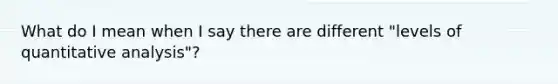 What do I mean when I say there are different "levels of quantitative analysis"?