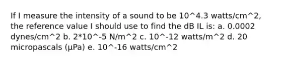 If I measure the intensity of a sound to be 10^4.3 watts/cm^2, the reference value I should use to find the dB IL is: a. 0.0002 dynes/cm^2 b. 2*10^-5 N/m^2 c. 10^-12 watts/m^2 d. 20 micropascals (µPa) e. 10^-16 watts/cm^2