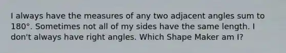 I always have the measures of any two <a href='https://www.questionai.com/knowledge/knPzVOQJ31-adjacent-angles' class='anchor-knowledge'>adjacent angles</a> sum to 180°. Sometimes not all of my sides have the same length. I don't always have <a href='https://www.questionai.com/knowledge/kIh722csLJ-right-angle' class='anchor-knowledge'>right angle</a>s. Which Shape Maker am I?