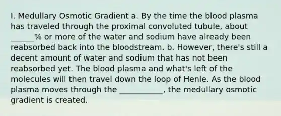 I. Medullary Osmotic Gradient a. By the time <a href='https://www.questionai.com/knowledge/k7oXMfj7lk-the-blood' class='anchor-knowledge'>the blood</a> plasma has traveled through the proximal convoluted tubule, about ______% or more of the water and sodium have already been reabsorbed back into the bloodstream. b. However, there's still a decent amount of water and sodium that has not been reabsorbed yet. The blood plasma and what's left of the molecules will then travel down the loop of Henle. As the blood plasma moves through the ___________, the medullary osmotic gradient is created.