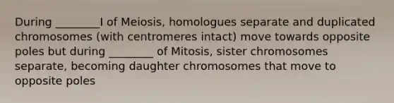 During ________I of Meiosis, homologues separate and duplicated chromosomes (with centromeres intact) move towards opposite poles but during ________ of Mitosis, sister chromosomes separate, becoming daughter chromosomes that move to opposite poles