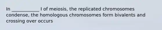 In ____________ I of meiosis, the replicated chromosomes condense, the homologous chromosomes form bivalents and crossing over occurs