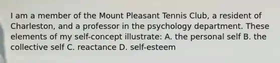 I am a member of the Mount Pleasant Tennis Club, a resident of Charleston, and a professor in the psychology department. These elements of my self-concept illustrate: A. the personal self B. the collective self C. reactance D. self-esteem