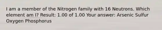 I am a member of the Nitrogen family with 16 Neutrons. Which element am I? Result: 1.00 of 1.00 Your answer: Arsenic Sulfur Oxygen Phosphorus