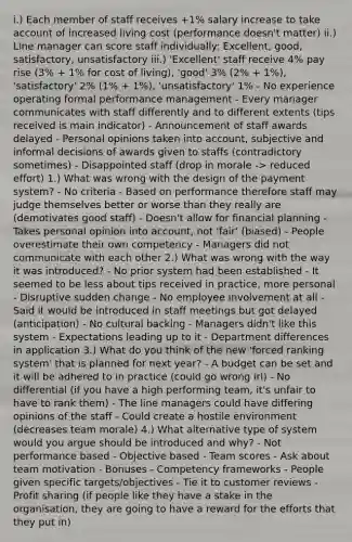 i.) Each member of staff receives +1% salary increase to take account of increased living cost (performance doesn't matter) ii.) Line manager can score staff individually: Excellent, good, satisfactory, unsatisfactory iii.) 'Excellent' staff receive 4% pay rise (3% + 1% for cost of living), 'good' 3% (2% + 1%), 'satisfactory' 2% (1% + 1%), 'unsatisfactory' 1% - No experience operating formal performance management - Every manager communicates with staff differently and to different extents (tips received is main indicator) - Announcement of staff awards delayed - Personal opinions taken into account, subjective and informal decisions of awards given to staffs (contradictory sometimes) - Disappointed staff (drop in morale -> reduced effort) 1.) What was wrong with the design of the payment system? - No criteria - Based on performance therefore staff may judge themselves better or worse than they really are (demotivates good staff) - Doesn't allow for financial planning - Takes personal opinion into account, not 'fair' (biased) - People overestimate their own competency - Managers did not communicate with each other 2.) What was wrong with the way it was introduced? - No prior system had been established - It seemed to be less about tips received in practice, more personal - Disruptive sudden change - No employee involvement at all - Said it would be introduced in staff meetings but got delayed (anticipation) - No cultural backing - Managers didn't like this system - Expectations leading up to it - Department differences in application 3.) What do you think of the new 'forced ranking system' that is planned for next year? - A budget can be set and it will be adhered to in practice (could go wrong irl) - No differential (if you have a high performing team, it's unfair to have to rank them) - The line managers could have differing opinions of the staff - Could create a hostile environment (decreases team morale) 4.) What alternative type of system would you argue should be introduced and why? - Not performance based - Objective based - Team scores - Ask about team motivation - Bonuses - Competency frameworks - People given specific targets/objectives - Tie it to customer reviews - Profit sharing (if people like they have a stake in the organisation, they are going to have a reward for the efforts that they put in)