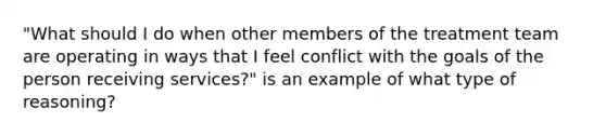 "What should I do when other members of the treatment team are operating in ways that I feel conflict with the goals of the person receiving services?" is an example of what type of reasoning?