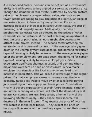 As I mentioned earlier, demand can be defined as a consumer's ability and willingness to buy a good or service at a certain price. Though the demand for real estate is affected by several factors, price is the clearest example. When real estate costs more, fewer people are willing to buy. The price of a particular piece of real estate is also influenced by many factors. Prices can increase because of increases in construction costs, the cost of financing, and property values. Additionally, the price of purchasing real estate can be affected by the prices of other commodities. For instance, if the cost of leasing an apartment is low, the cost of purchasing a house might also decrease to attract more buyers. Income: The second factor affecting real estate demand is personal income. . If the average salary goes down or the unemployment rate goes up, the demand for certain types of housing is likely to decrease. . If the average salary goes up or the unemployment rate goes down, the demand for certain types of housing is likely to increase. Employers: Cities experience significant changes in supply and demand when a major employer sets up shop or closes down. A new major employer can stimulate the local economy and lead to an increase in population. This will result in lower supply and higher prices. If a major employer closes or moves away, the local economy takes a hit. People move away or take lower-paying jobs, resulting in more supply and lower prices. Expectations: Finally, a buyer's expectations of their future financial situation, and of the economy as a whole, will affect the demand for real estate. Consumers are less likely to buy a home if any of the following situations apply: . They expect their income will decrease in the near future. . They expect the price of housing will decrease in the near future. . They expect the price of housing will decrease at the time they expect to sell their current house.