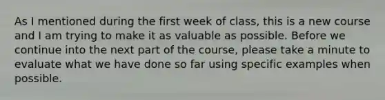 As I mentioned during the first week of class, this is a new course and I am trying to make it as valuable as possible. Before we continue into the next part of the course, please take a minute to evaluate what we have done so far using specific examples when possible.