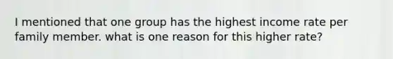 I mentioned that one group has the highest income rate per family member. what is one reason for this higher rate?